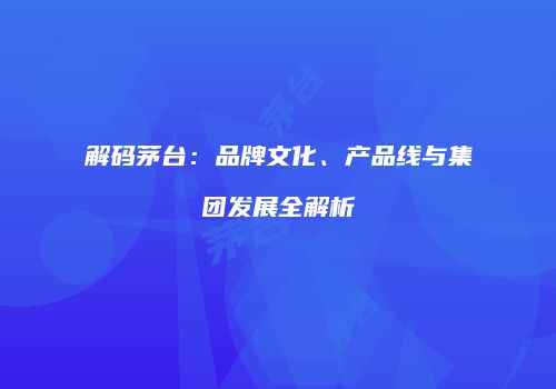 解码茅台：品牌文化、产品线与集团发展全解析