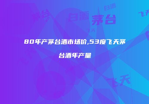 80年产茅台酒市场价,53度飞天茅台酒年产量
