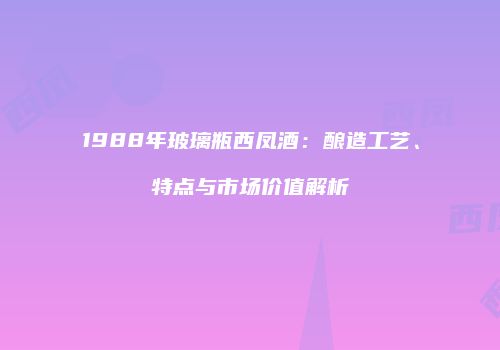 1988年玻璃瓶西凤酒：酿造工艺、特点与市场价值解析