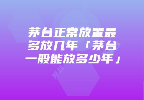 茅台正常放置最多放几年「茅台一般能放多少年」