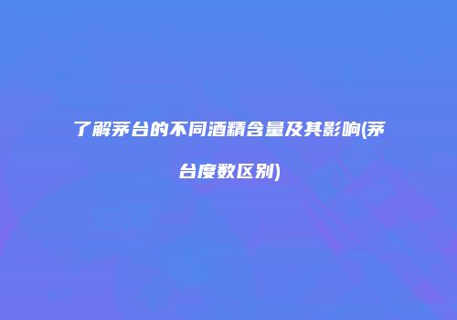 了解茅台的不同酒精含量及其影响(茅台度数区别)
