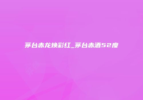 茅台赤龙焕彩红_茅台赤酒52度