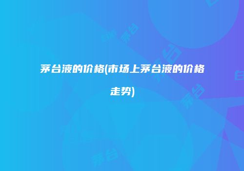茅台液的价格(市场上茅台液的价格走势)