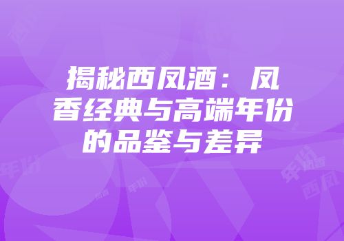 揭秘西凤酒：凤香经典与高端年份的品鉴与差异