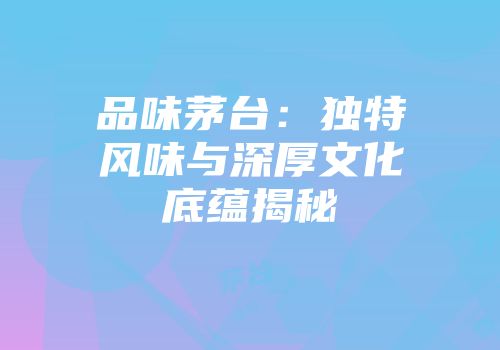 品味茅台：独特风味与深厚文化底蕴揭秘