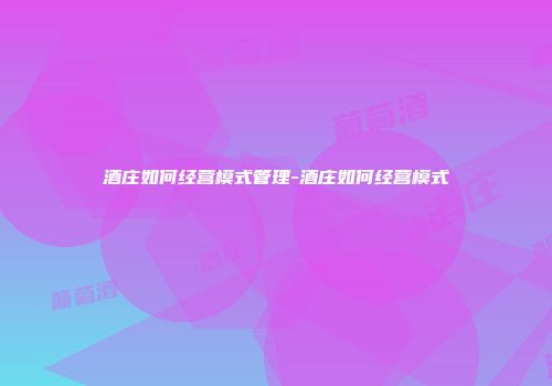 酒庄如何经营模式管理-酒庄如何经营模式