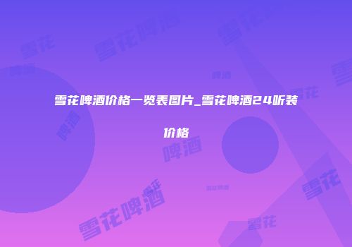 雪花啤酒价格一览表图片_雪花啤酒24听装价格