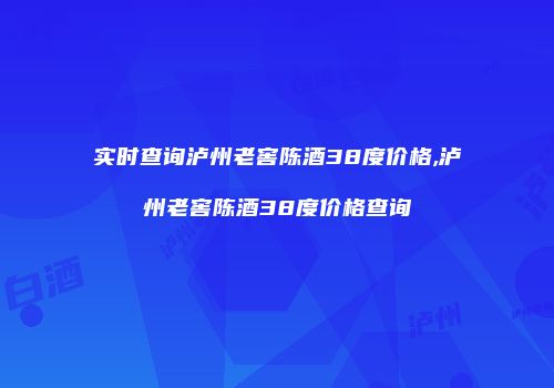 实时查询泸州老窖陈酒38度价格,泸州老窖陈酒38度价格查询