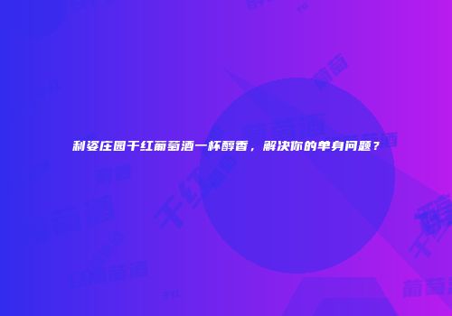 利姿庄园干红葡萄酒一杯醇香，解决你的单身问题？