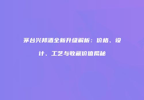 茅台兴邦酒全新升级解析：价格、设计、工艺与收藏价值揭秘