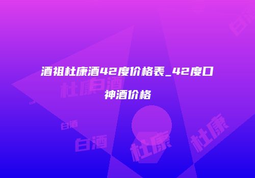 酒祖杜康酒42度价格表_42度口神酒价格