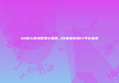38度心酒浓香型价格表_38度新郎酒12年价格表
