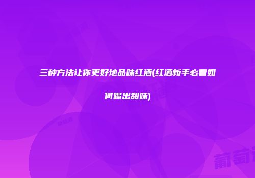 三种方法让你更好地品味红酒(红酒新手必看如何喝出甜味)