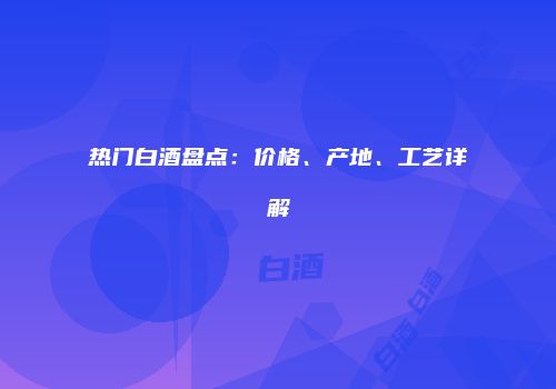 热门白酒盘点：价格、产地、工艺详解