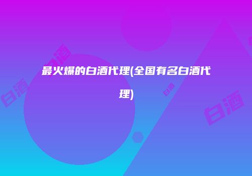 最火爆的白酒代理(全国有名白酒代理)