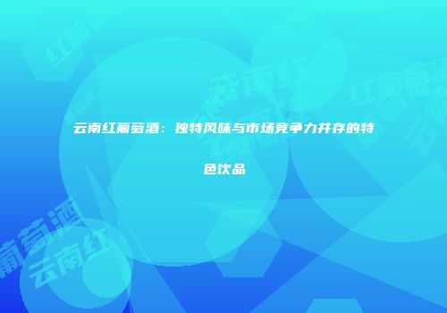 云南红葡萄酒：独特风味与市场竞争力并存的特色饮品