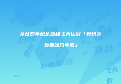 茅台鸡年纪念酒和飞天区别「贵州茅台集团鸡年酒」