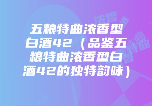 五粮特曲浓香型白酒42（品鉴五粮特曲浓香型白酒42的独特韵味）