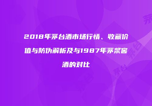 2018年茅台酒市场行情、收藏价值与防伪解析及与1987年茅浆窖酒的对比
