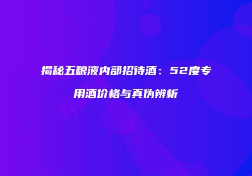 揭秘五粮液内部招待酒：52度专用酒价格与真伪辨析
