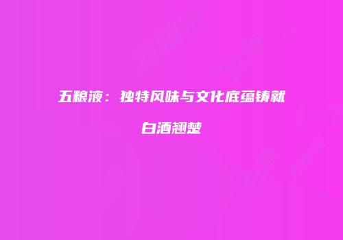 五粮液：独特风味与文化底蕴铸就白酒翘楚