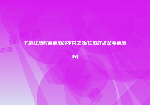 了解红酒和葡萄酒的不同之处(红酒好还是葡萄酒好)