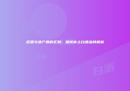 名酒与地产酒的区别：温州本土白酒品牌解析