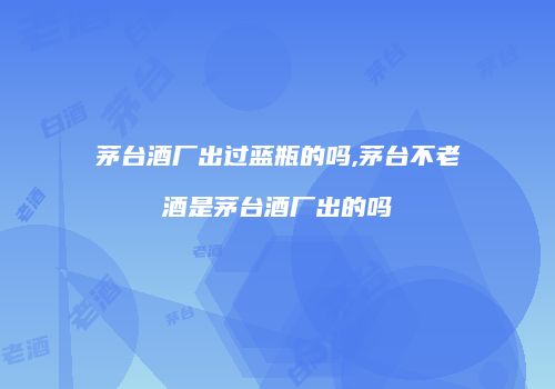 茅台酒厂出过蓝瓶的吗,茅台不老酒是茅台酒厂出的吗