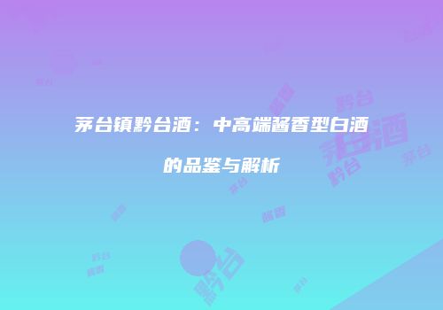 茅台镇黔台酒：中高端酱香型白酒的品鉴与解析