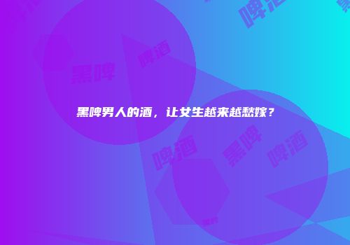 黑啤男人的酒，让女生越来越愁嫁？