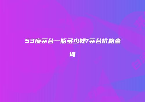 53度茅台一瓶多少钱?茅台价格查询