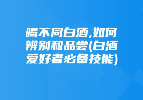 喝不同白酒,如何辨别和品尝(白酒爱好者必备技能)
