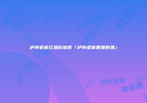 泸州老窖红酒价格表「泸州老窖哪里的酒」
