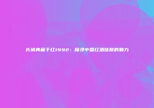 长城典藏干红1992：探寻中国红酒佳酿的魅力