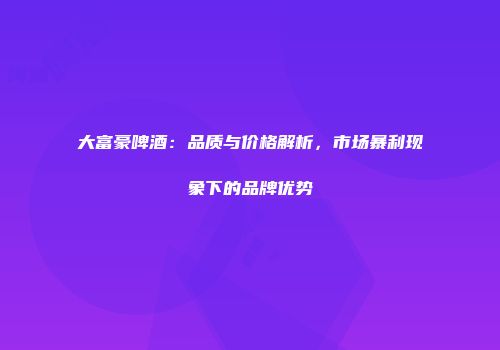 大富豪啤酒：品质与价格解析，市场暴利现象下的品牌优势