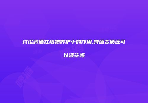讨论啤酒在植物养护中的作用,啤酒变质还可以浇花吗