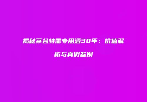 揭秘茅台特需专用酒30年：价值解析与真假鉴别