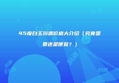 45度白玉汾酒价格大介绍（究竟是贵还是便宜？）