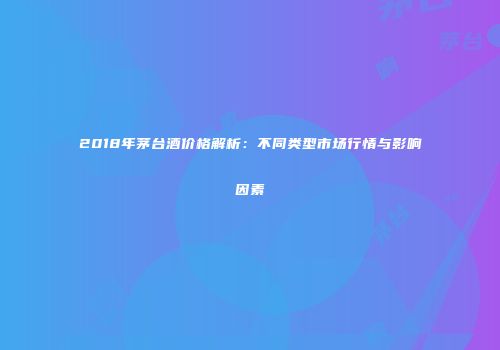 2018年茅台酒价格解析：不同类型市场行情与影响因素