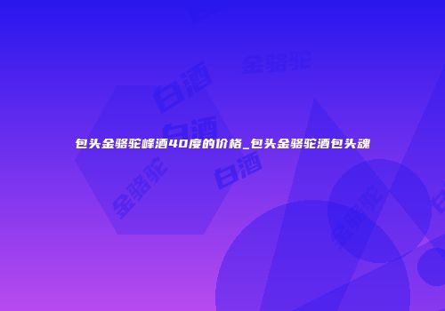 包头金骆驼峰酒40度的价格_包头金骆驼酒包头魂