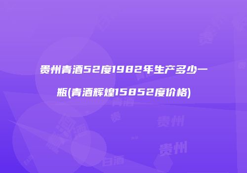 贵州青酒52度1982年生产多少一瓶(青酒辉煌15852度价格)