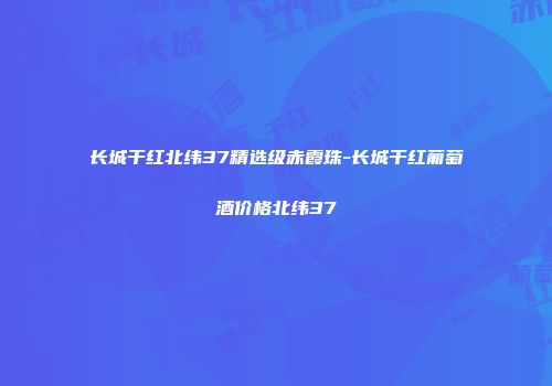 长城干红北纬37精选级赤霞珠-长城干红葡萄酒价格北纬37