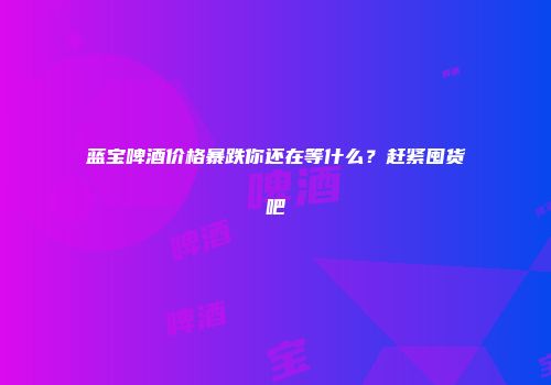 蓝宝啤酒价格暴跌你还在等什么？赶紧囤货吧