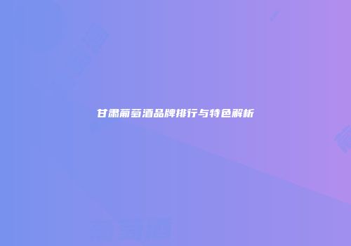 甘肃葡萄酒品牌排行与特色解析