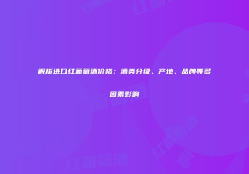 解析进口红葡萄酒价格：酒类分级、产地、品牌等多因素影响