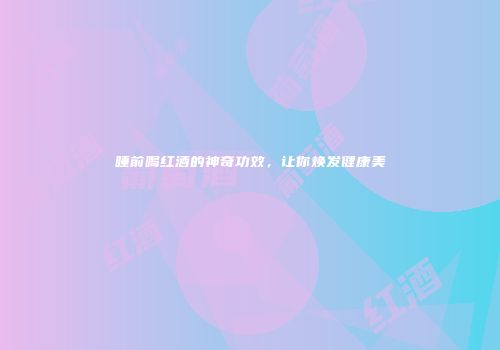 睡前喝红酒的神奇功效，让你焕发健康美
