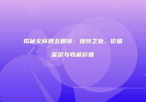 揭秘交杯牌五粮液：独特之处、价值鉴定与收藏价值