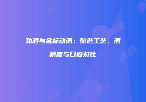 劲酒与金标动酒：酿造工艺、酒精度与口感对比
