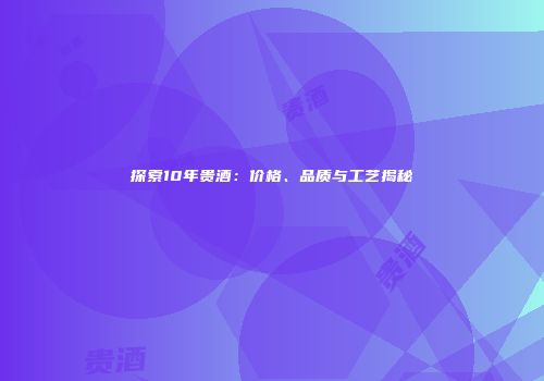 探索10年贵酒：价格、品质与工艺揭秘