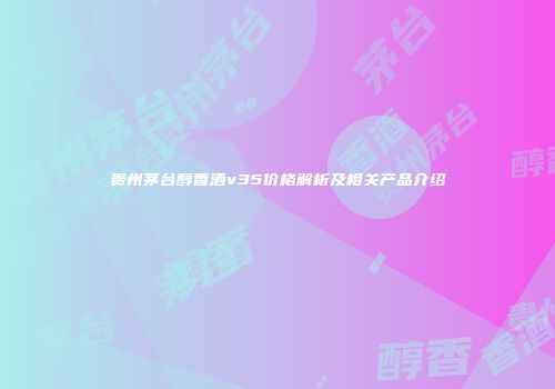 贵州茅台醇香酒v35价格解析及相关产品介绍